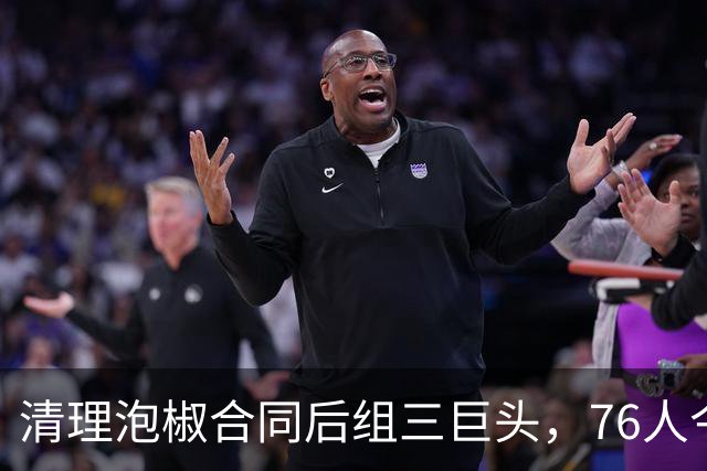 清理泡椒合同后组三巨头，76人今夏如何把一盘死棋下成活局？